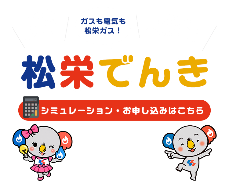 ガスも電気も松栄ガス！松栄でんき｜シミュレーション・お申し込みはこちら｜お手続きはとってもカンタン！契約中の電力会社への連絡は不要です！
